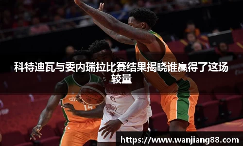 365英国科特迪瓦与委内瑞拉比赛结果揭晓谁赢得了这场较量